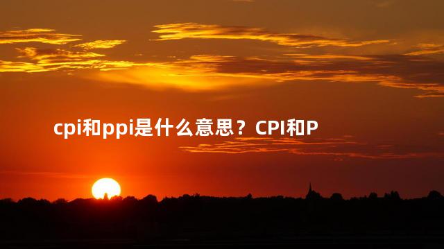 cpi和ppi是什么意思？CPI和PPI的定义和作用