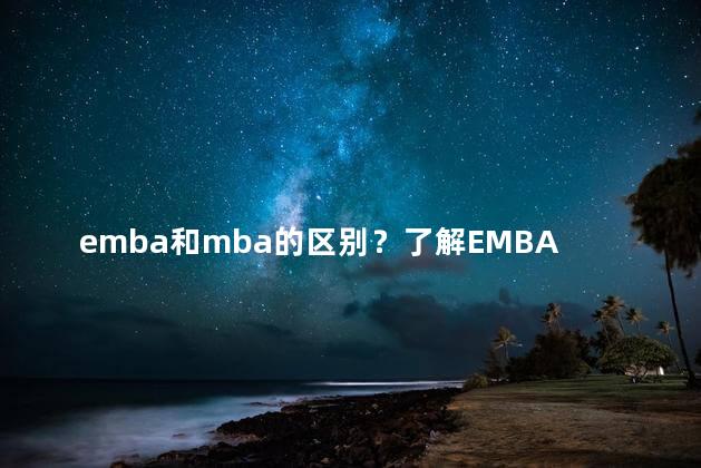emba和mba的区别？了解EMBA和MBA——差异解析